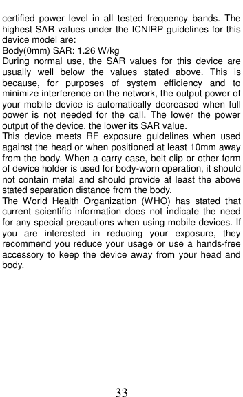  33 certified  power  level  in  all  tested  frequency  bands.  The highest SAR values under the ICNIRP guidelines for this device model are: Body(0mm) SAR: 1.26 W/kg During  normal  use,  the  SAR  values  for  this  device  are usually  well  below  the  values  stated  above.  This  is because,  for  purposes  of  system  efficiency  and  to minimize interference on the network, the output power of your mobile  device is automatically decreased when full power  is  not  needed  for  the  call.  The  lower  the  power output of the device, the lower its SAR value. This  device  meets  RF  exposure  guidelines  when  used against the head or when positioned at least 10mm away from the body. When a carry case, belt clip or other form of device holder is used for body-worn operation, it should not contain metal and should provide at least the above stated separation distance from the body. The  World  Health  Organization  (WHO)  has  stated  that current  scientific  information  does  not indicate  the  need for any special precautions when using mobile devices. If you  are  interested  in  reducing  your  exposure,  they recommend you reduce your usage or use a hands-free accessory to keep the device away  from your  head and body.      