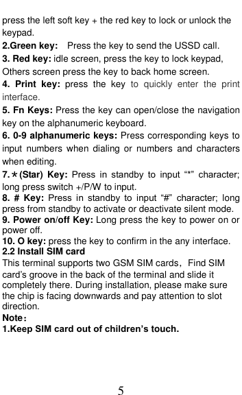  5 press the left soft key + the red key to lock or unlock the keypad. 2.Green key:   Press the key to send the USSD call.   3. Red key: idle screen, press the key to lock keypad,   Others screen press the key to back home screen. 4.  Print  key:  press  the  key  to  quickly  enter  the  print interface. 5. Fn Keys: Press the key can open/close the navigation key on the alphanumeric keyboard. 6. 0-9 alphanumeric keys: Press corresponding keys to input  numbers  when  dialing  or  numbers  and  characters when editing. 7.＊(Star)  Key:  Press  in  standby  to  input  “*”  character; long press switch +/P/W to input.   8.  #  Key:  Press  in  standby  to  input  “#”  character;  long press from standby to activate or deactivate silent mode. 9. Power on/off Key: Long press the key to power on or power off. 10. O key: press the key to confirm in the any interface. 2.2 Install SIM card   This terminal supports two GSM SIM cards，Find SIM card’s groove in the back of the terminal and slide it completely there. During installation, please make sure the chip is facing downwards and pay attention to slot   direction. Note：  1.Keep SIM card out of children’s touch. 