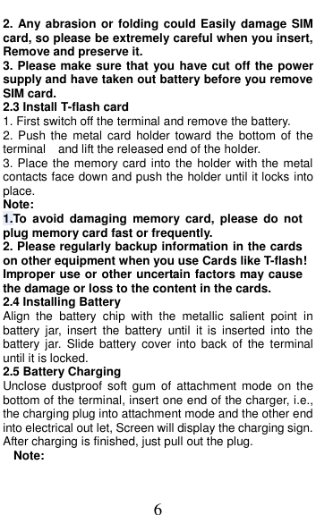  6 2. Any abrasion or  folding could Easily  damage SIM card, so please be extremely careful when you insert, Remove and preserve it. 3. Please make sure that you have cut off the power supply and have taken out battery before you remove SIM card. 2.3 Install T-flash card 1. First switch off the terminal and remove the battery. 2. Push the  metal card  holder  toward the  bottom  of the terminal    and lift the released end of the holder. 3. Place the memory card into the holder with the metal contacts face down and push the holder until it locks into place. Note: 1.To  avoid  damaging  memory  card,  please  do  not plug memory card fast or frequently. 2. Please regularly backup information in the cards on other equipment when you use Cards like T-flash! Improper use or other uncertain factors may cause the damage or loss to the content in the cards. 2.4 Installing Battery Align  the  battery  chip  with  the  metallic  salient  point  in battery  jar,  insert  the  battery  until  it  is  inserted  into  the battery  jar. Slide  battery  cover  into  back  of  the  terminal until it is locked. 2.5 Battery Charging Unclose  dustproof  soft  gum  of  attachment  mode  on the bottom of the terminal, insert one end of the charger, i.e., the charging plug into attachment mode and the other end into electrical out let, Screen will display the charging sign. After charging is finished, just pull out the plug. Note: 