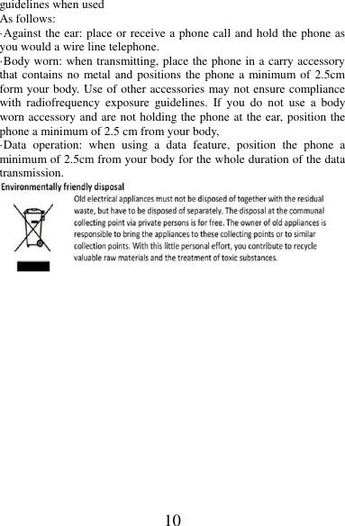 10 guidelines when used   As follows: ·Against the ear: place or receive a phone call and hold the phone as you would a wire line telephone. ·Body worn: when transmitting, place the phone in a carry accessory that contains no metal and positions the phone a minimum of 2.5cm form your body. Use of other accessories may not ensure compliance with  radiofrequency  exposure  guidelines.  If  you  do  not  use  a  body worn accessory and are not holding the phone at the ear, position the phone a minimum of 2.5 cm from your body, ·Data  operation:  when  using  a  data  feature,  position  the  phone  a minimum of 2.5cm from your body for the whole duration of the data transmission.  