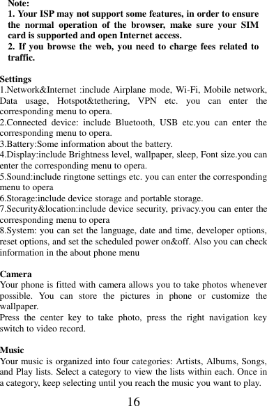 16 Note: 1. Your ISP may not support some features, in order to ensure the  normal  operation  of  the  browser,  make  sure  your  SIM card is supported and open Internet access. 2. If you  browse the web, you need to charge  fees related to traffic.  Settings      1.Network&amp;Internet :include Airplane mode, Wi-Fi, Mobile network, Data  usage,  Hotspot&amp;tethering,  VPN  etc.  you  can  enter  the corresponding menu to opera. 2.Connected  device:  include  Bluetooth,  USB  etc.you  can  enter  the corresponding menu to opera. 3.Battery:Some information about the battery. 4.Display:include Brightness level, wallpaper, sleep, Font size.you can enter the corresponding menu to opera. 5.Sound:include ringtone settings etc. you can enter the corresponding menu to opera 6.Storage:include device storage and portable storage. 7.Security&amp;location:include device security, privacy.you can enter the corresponding menu to opera 8.System: you can set the language, date and time, developer options, reset options, and set the scheduled power on&amp;off. Also you can check information in the about phone menu                                        Camera Your phone is fitted with camera allows you to take photos whenever possible.  You  can  store  the  pictures  in  phone  or  customize  the wallpaper. Press  the  center  key  to  take  photo,  press  the  right  navigation  key switch to video record.    Music Your music is organized into four categories: Artists, Albums, Songs, and Play lists. Select a category to view the lists within each. Once in a category, keep selecting until you reach the music you want to play. 