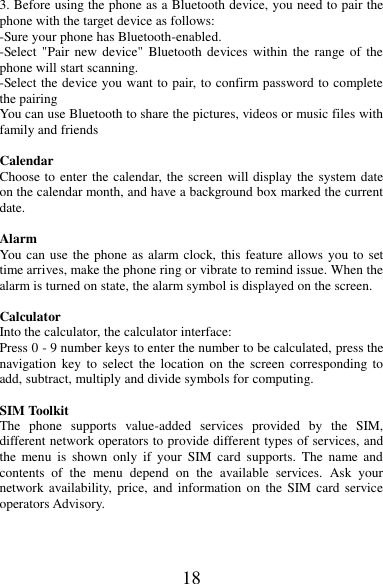 18 3. Before using the phone as a Bluetooth device, you need to pair the phone with the target device as follows: -Sure your phone has Bluetooth-enabled. -Select &quot;Pair  new  device&quot;  Bluetooth devices within  the range of the phone will start scanning. -Select the device you want to pair, to confirm password to complete the pairing You can use Bluetooth to share the pictures, videos or music files with family and friends  Calendar Choose to enter the calendar, the screen will display the system date on the calendar month, and have a background box marked the current date.    Alarm You can use the phone as alarm clock, this feature allows you to set time arrives, make the phone ring or vibrate to remind issue. When the alarm is turned on state, the alarm symbol is displayed on the screen.    Calculator Into the calculator, the calculator interface: Press 0 - 9 number keys to enter the number to be calculated, press the navigation  key  to  select  the location  on  the screen  corresponding  to add, subtract, multiply and divide symbols for computing.  SIM Toolkit   The  phone  supports  value-added  services  provided  by  the  SIM, different network operators to provide different types of services, and the  menu  is  shown  only  if  your  SIM  card  supports.  The  name  and contents  of  the  menu  depend  on  the  available  services.  Ask  your network availability, price,  and information on the  SIM  card  service operators Advisory.         