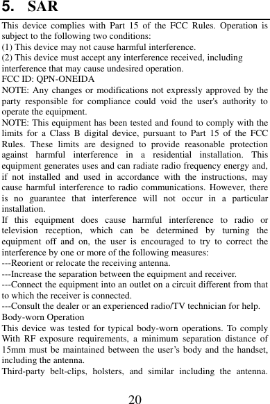 20 5. SAR This  device  complies  with  Part  15  of  the  FCC  Rules.  Operation  is subject to the following two conditions: (1) This device may not cause harmful interference.   (2) This device must accept any interference received, including interference that may cause undesired operation. FCC ID: QPN-ONEIDA NOTE: Any changes or modifications not expressly approved by the party  responsible  for  compliance  could  void  the  user&apos;s  authority  to operate the equipment. NOTE: This equipment has been tested and found to comply with the limits  for  a Class  B  digital  device,  pursuant  to  Part  15  of  the  FCC Rules.  These  limits  are  designed  to  provide  reasonable  protection against  harmful  interference  in  a  residential  installation.  This equipment generates uses and can radiate radio frequency energy and, if  not  installed  and  used  in  accordance  with  the  instructions,  may cause harmful interference  to radio  communications. However, there is  no  guarantee  that  interference  will  not  occur  in  a  particular installation. If  this  equipment  does  cause  harmful  interference  to  radio  or television  reception,  which  can  be  determined  by  turning  the equipment  off  and  on,  the  user  is  encouraged  to  try  to  correct  the interference by one or more of the following measures: ---Reorient or relocate the receiving antenna. ---Increase the separation between the equipment and receiver. ---Connect the equipment into an outlet on a circuit different from that to which the receiver is connected. ---Consult the dealer or an experienced radio/TV technician for help. Body-worn Operation This device was  tested for typical body-worn  operations. To comply With  RF  exposure  requirements,  a  minimum  separation  distance  of 15mm  must be maintained between the user’s  body  and  the handset, including the antenna. Third-party  belt-clips,  holsters,  and  similar  including  the  antenna. 