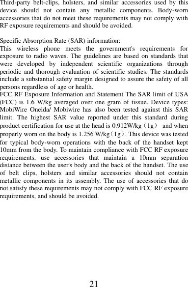 21 Third-party  belt-clips,  holsters,  and  similar  accessories  used  by  this device  should  not  contain  any  metallic  components.  Body-worn accessories that do not meet these requirements may not comply with RF exposure requirements and should be avoided.  Specific Absorption Rate (SAR) information: This  wireless  phone  meets  the  government&apos;s  requirements  for exposure to  radio waves.  The  guidelines are based on  standards that were  developed  by  independent  scientific  organizations  through periodic and  thorough evaluation of  scientific  studies.  The standards include a substantial safety margin designed to assure the safety of all persons regardless of age or health. FCC RF Exposure Information and Statement The SAR limit of USA (FCC) is  1.6 W/kg averaged  over one  gram of  tissue. Device  types: MobiWire Oneida/  Mobiwire  has  also  been tested  against  this  SAR limit.  The  highest  SAR  value  reported  under  this  standard  during product certification for use at the head is 0.912W/kg（1g）  and when properly worn on the body is 1.256 W/kg（1g）. This device was tested for  typical  body-worn  operations  with  the  back  of  the  handset  kept 10mm from the body. To maintain compliance with FCC RF exposure requirements,  use  accessories  that  maintain  a  10mm  separation distance between the user&apos;s body and the back of the handset. The use of  belt  clips,  holsters  and  similar  accessories  should  not  contain metallic components  in  its  assembly. The  use  of  accessories  that  do not satisfy these requirements may not comply with FCC RF exposure requirements, and should be avoided.          