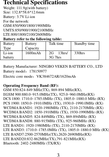 3  Technical Specifications Weight: 111.9g(with battery)   Size: 132.8*58.6*12.6mm Battery: 3.7V Li-ion For the network: GSM:850/900/1800/1900MHz UMTS:850/900/1900/2100MHz LTE:800/1800/2100/2600MHz Battery refer to the following table: Battery Type Battery Capacity Talk time Standby time Li-ion battery 1600mAh 2G  13hrs/ 3G 7hrs 330hrs  Battery Manufacturer: NINGBO VEKEN BATTERY CO., LTD Battery model：178150977 Electric core mode：VK384672AR/1620mAh  Operating Frequency Band (RF): GSM 850:824-849 MHz(TX), 869-894 MHz(RX), EGSM 900:880.0–915.0MHz(TX), 925.0–960.0MHz(RX) DCS 1800: 1710.0–1785.0MHz (TX), 1805.0–1880.0 MHz (RX) PCS 1900: 1850.0–1910.0MHz (TX), 1930.0–1990.0MHz (RX) WCDMA BAND1: 1920-1980MHz (TX), 2110-2170MHz (RX) WCDMA BAND2: 1850-1910MHz (TX), 1930-1990MHz (RX) WCDMA BAND5: 824-849MHz (TX), 869-894MHz (RX) WCDMA BAND8: 880-915MHz (TX), 925-960MHz (RX) LTE BAND1: 1920-1980MHz (TX), 2110-2170MHz (RX) LTE BAND3: 1710.0–1785.0MHz (TX), 1805.0–1880.0 MHz (RX) LTE BAND7:2500-2570MHz(TX),2620-2690MHz(RX) LTE BAND20:832-862MHz(TX),791-821MHz(RX) Bluetooth: 2402-2480MHz (TX/RX) 