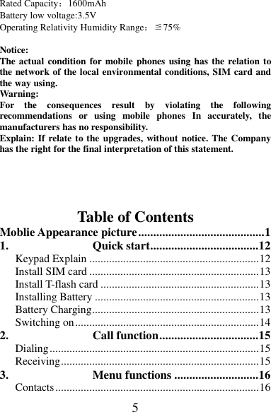 5 Rated Capacity：1600mAh Battery low voltage:3.5V Operating Relativity Humidity Range：≦75%  Notice:   The actual condition for mobile phones using has  the relation to the network of the local environmental conditions, SIM card and the way using. Warning:   For  the  consequences  result  by  violating  the  following recommendations  or  using  mobile  phones  In  accurately,  the manufacturers has no responsibility. Explain: If relate to the upgrades, without notice. The Company has the right for the final interpretation of this statement.    Table of Contents Moblie Appearance picture .......................................... 1 1. Quick start .................................... 12 Keypad Explain ............................................................ 12 Install SIM card ............................................................ 13 Install T-flash card ........................................................ 13 Installing Battery .......................................................... 13 Battery Charging ........................................................... 13 Switching on ................................................................. 14 2. Call function ................................. 15 Dialing .......................................................................... 15 Receiving ...................................................................... 15 3. Menu functions ............................ 16 Contacts ........................................................................ 16 