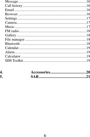 6 Message ........................................................................ 16 Call history ................................................................... 16 Email ............................................................................ 16 Browser ........................................................................ 16 Settings ......................................................................... 17 Camera.......................................................................... 17 Music ............................................................................ 17 FM radio ....................................................................... 18 Gallery .......................................................................... 18 File manager ................................................................. 18 Bluetooth ...................................................................... 18 Calendar........................................................................ 19 Alarm ............................................................................ 19 Calculator ..................................................................... 19 SIM Toolkit ................................................................... 19  4. Accessories.................................... 20 5. SAR ............................................... 21        