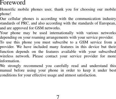 7         Foreword Honorific  mobile  phones  user,  thank  you  for  choosing  our  mobile phone! Our  cellular  phones  is  according  with  the  communication  industry standards of PRC, and also according with the standards of European, and are approved for GSM networks. Your  phone  may  be  used  internationally  with  various  networks depending on your roaming arrangements with your service provider. To  use  this  phone  you  must  subscribe  to  a  GSM  service  from  a provider.  We  have  included  many  features  in  this  device  but  their function  depends  on  the  features  available  with  your  subscribed wireless  network.  Please  contact  your  service  provider  for  more information. We  strongly  recommend  you  carefully  read  and  understand  this manual  before  using  your  phone  in  order  to  keep  it  under  best conditions for your effective usage and utmost satisfaction.   