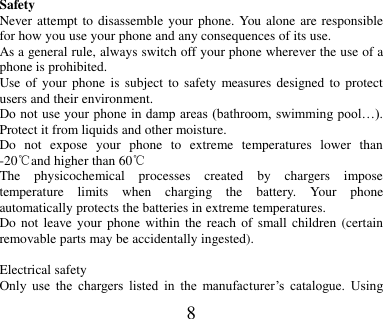 8                  Safety Never attempt to disassemble your phone. You alone are responsible for how you use your phone and any consequences of its use. As a general rule, always switch off your phone wherever the use of a phone is prohibited. Use of  your  phone  is subject  to safety  measures designed to protect users and their environment. Do not  use your phone in damp areas  (bathroom, swimming pool…). Protect it from liquids and other moisture. Do  not  expose  your  phone  to  extreme  temperatures  lower  than -20℃and higher than 60℃ The  physicochemical  processes  created  by  chargers  impose temperature  limits  when  charging  the  battery.  Your  phone automatically protects the batteries in extreme temperatures. Do not  leave  your phone  within  the  reach  of  small  children  (certain removable parts may be accidentally ingested).  Electrical safety Only  use  the  chargers  listed  in  the  manufacturer’s  catalogue.  Using 