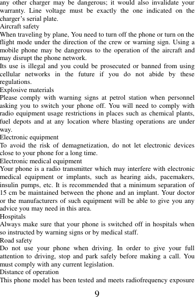 9 any  other  charger  may  be  dangerous;  it  would  also  invalidate  your warranty.  Line  voltage  must  be  exactly  the  one  indicated  on  the charger’s serial plate. Aircraft safety When traveling by plane, You need to turn off the phone or turn on the flight mode under the direction of the crew or warning sign. Using a mobile phone  may  be  dangerous  to  the  operation of  the aircraft  and may disrupt the phone network. Its use is  illegal and  you  could  be  prosecuted  or banned  from using cellular  networks  in  the  future  if  you  do  not  abide  by  these regulations. Explosive materials Please  comply  with  warning  signs  at  petrol  station  when  personnel asking you to  switch  your  phone  off. You will need to  comply  with radio equipment usage restrictions in places such as chemical plants, fuel  depots  and  at  any  location  where  blasting  operations  are under way. Electronic equipment To  avoid  the  risk  of  demagnetization,  do  not  let  electronic  devices close to your phone for a long time. Electronic medical equipment Your phone is a radio transmitter which may interfere with electronic medical  equipment  or  implants,  such  as  hearing  aids,  pacemakers, insulin pumps, etc. It is recommended that a minimum separation of 15 cm be maintained between the phone and an implant. Your doctor or the manufacturers of such equipment will be able to give you any advice you may need in this area.   Hospitals Always make sure that your phone is switched off in hospitals when so instructed by warning signs or by medical staff.   Road safety Do  not  use  your  phone  when  driving.  In  order  to  give  your  full attention  to  driving,  stop  and  park safely  before  making a  call.  You must comply with any current legislation. Distance of operation This phone model has been tested and meets radiofrequency exposure 