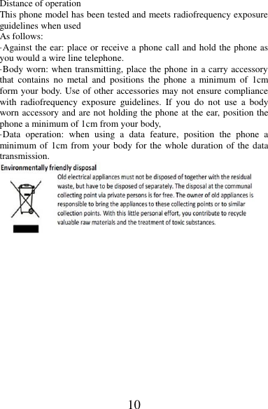 10 Distance of operation This phone model has been tested and meets radiofrequency exposure guidelines when used   As follows: ·Against the ear: place or receive a phone call and hold the phone as you would a wire line telephone. ·Body worn: when transmitting, place the phone in a carry accessory that  contains  no  metal  and  positions  the  phone  a  minimum  of  1cm form your body. Use of other accessories may not ensure compliance with  radiofrequency  exposure  guidelines.  If  you  do  not  use  a  body worn accessory and are not holding the phone at the ear, position the phone a minimum of 1cm from your body, ·Data  operation:  when  using  a  data  feature,  position  the  phone  a minimum of 1cm from your body for the whole duration of the data transmission.  