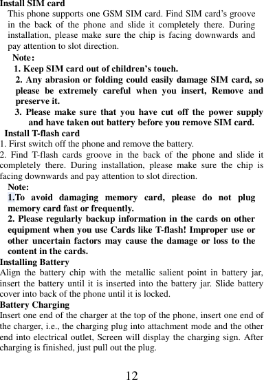 12  Install SIM card   This phone supports one GSM SIM card. Find SIM card’s groove in  the  back  of  the  phone  and  slide  it  completely  there.  During installation, please  make sure  the  chip  is  facing downwards  and pay attention to slot direction. Note： 1. Keep SIM card out of children’s touch. 2. Any abrasion or folding could easily damage SIM card, so please  be  extremely  careful  when  you  insert,  Remove  and preserve it. 3.  Please  make sure  that  you have  cut  off  the  power  supply and have taken out battery before you remove SIM card.   Install T-flash card 1. First switch off the phone and remove the battery. 2.  Find  T-flash  cards  groove  in  the  back  of  the  phone  and  slide  it completely  there.  During  installation,  please  make  sure  the  chip  is facing downwards and pay attention to slot direction. Note: 1.To  avoid  damaging  memory  card,  please  do  not  plug memory card fast or frequently. 2. Please regularly backup information in the cards on other equipment when you use Cards like T-flash! Improper use or other uncertain factors may cause the damage  or loss to the content in the cards. Installing Battery Align  the  battery  chip  with  the  metallic salient  point  in  battery  jar, insert the battery until it is inserted into the battery jar. Slide battery cover into back of the phone until it is locked. Battery Charging Insert one end of the charger at the top of the phone, insert one end of the charger, i.e., the charging plug into attachment mode and the other end into electrical outlet, Screen will display the charging sign. After charging is finished, just pull out the plug. 