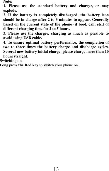 13 Note: 1.  Please  use  the  standard  battery  and  charger,  or  may explode. 2.  If  the  battery  is  completely  discharged,  the  battery  icon should be in charge after 2 to 3 minutes to appear. Generally based on the current state of the phone (if boot, call, etc.) of different charging time for 2 to 5 hours. 3.  Please  use  the  charger,  charging  as  much  as  possible  to avoid using USB cable. 4. To ensure optimal battery performance, the completion of two  to  three  times  the  battery  charge  and  discharge  cycles. Several new battery initial charge, please charge more than 10 hours straight. Switching on Long press the Red key to switch your phone on   