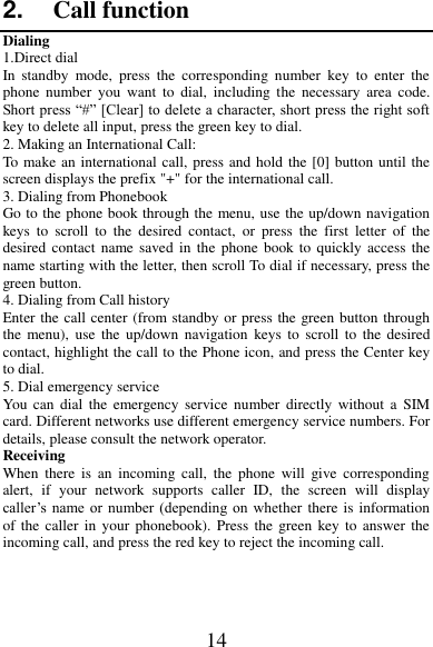 14 2. Call function Dialing 1.Direct dial In  standby  mode,  press  the  corresponding  number  key  to  enter  the phone  number  you  want  to  dial,  including  the  necessary  area  code. Short press “#” [Clear] to delete a character, short press the right soft key to delete all input, press the green key to dial. 2. Making an International Call: To make an international call, press and hold the [0] button until the screen displays the prefix &quot;+&quot; for the international call. 3. Dialing from Phonebook   Go to the phone book through the menu, use the up/down navigation keys  to  scroll  to  the  desired  contact,  or  press  the  first  letter  of  the desired contact  name saved in  the phone  book to quickly access the name starting with the letter, then scroll To dial if necessary, press the green button. 4. Dialing from Call history Enter the call center (from standby or press the green button through the  menu),  use  the  up/down  navigation  keys to  scroll  to  the  desired contact, highlight the call to the Phone icon, and press the Center key to dial. 5. Dial emergency service You  can  dial  the  emergency service  number  directly  without  a  SIM card. Different networks use different emergency service numbers. For details, please consult the network operator. Receiving   When  there  is  an  incoming  call,  the  phone  will  give  corresponding alert,  if  your  network  supports  caller  ID,  the  screen  will  display caller’s name or number (depending on whether there is information of the  caller  in  your  phonebook).  Press the  green key to  answer the incoming call, and press the red key to reject the incoming call. 