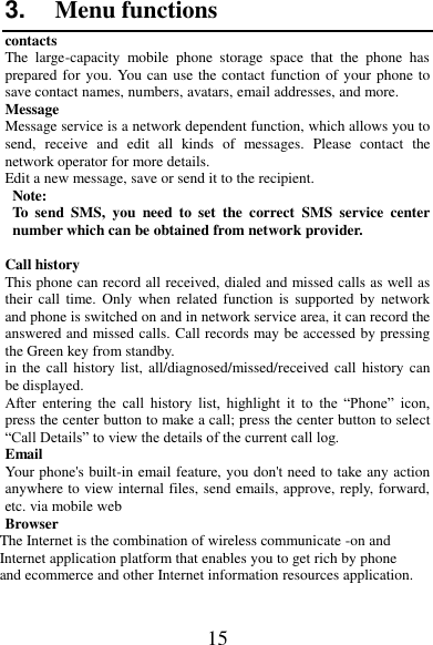 15 3. Menu functions contacts The  large-capacity  mobile  phone  storage  space  that  the  phone  has prepared for you. You can use the contact function of your phone to save contact names, numbers, avatars, email addresses, and more. Message Message service is a network dependent function, which allows you to send,  receive  and  edit  all  kinds  of  messages.  Please  contact  the network operator for more details. Edit a new message, save or send it to the recipient. Note:   To  send  SMS,  you  need  to  set  the  correct  SMS  service  center number which can be obtained from network provider.   Call history This phone can record all received, dialed and missed calls as well as their  call  time.  Only  when  related  function  is  supported  by  network and phone is switched on and in network service area, it can record the answered and missed calls. Call records may be accessed by pressing the Green key from standby. in the  call  history list, all/diagnosed/missed/received call  history can be displayed. After  entering  the  call  history  list,  highlight  it  to  the  “Phone”  icon, press the center button to make a call; press the center button to select “Call Details” to view the details of the current call log. Email Your phone&apos;s built-in email feature, you don&apos;t need to take any action anywhere to view internal files, send emails, approve, reply, forward, etc. via mobile web Browser The Internet is the combination of wireless communicate -on and Internet application platform that enables you to get rich by phone and ecommerce and other Internet information resources application.  