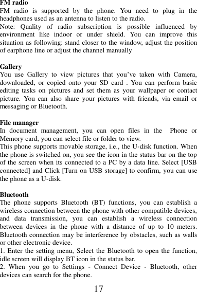 17  FM radio FM  radio  is  supported  by  the  phone.  You  need  to  plug  in  the headphones used as an antenna to listen to the radio.   Note:  Quality  of  radio  subscription  is  possible  influenced  by environment  like  indoor  or  under  shield.  You  can  improve  this situation as following: stand closer to the window, adjust the position of earphone line or adjust the channel manually  Gallery   You  use  Gallery  to  view  pictures  that  you’ve  taken  with  Camera, downloaded,  or  copied  onto  your  SD  card  .  You  can  perform  basic editing  tasks  on  pictures  and  set  them  as  your  wallpaper  or  contact picture.  You can  also  share  your  pictures  with  friends,  via  email  or messaging or Bluetooth.  File manager In  document  management,  you  can  open  files  in  the    Phone  or Memory card, you can select file or folder to view.   This phone supports movable storage, i.e., the U-disk function. When the phone is switched on, you see the icon in the status bar on the top of the screen when its connected to a PC by a data line. Select [USB connected] and Click [Turn on USB storage] to confirm, you can use the phone as a U-disk.  Bluetooth The  phone  supports  Bluetooth  (BT)  functions,  you  can  establish  a wireless connection between the phone with other compatible devices, and  data  transmission,  you  can  establish  a  wireless  connection between  devices  in  the  phone  with  a  distance  of  up  to  10  meters. Bluetooth connection may be interference by obstacles, such as walls or other electronic device. 1. Enter the setting menu, Select the Bluetooth to open the function, idle screen will display BT icon in the status bar. 2.  When  you  go  to  Settings  -  Connect  Device  -  Bluetooth,  other devices can search for the phone. 