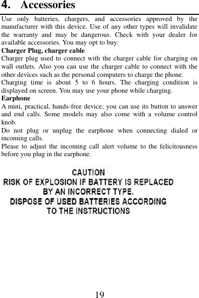 19 4. Accessories Use  only  batteries,  chargers,  and  accessories  approved  by  the manufacturer with this device. Use of any other types will invalidate the  warranty  and  may  be  dangerous.  Check  with  your  dealer  for available accessories. You may opt to buy: Charger Plug, charger cable Charger plug used to connect with the charger cable for charging on wall outlets. Also you can use the charger cable to connect with the other devices such as the personal computers to charge the phone.     Charging  time  is  about  5  to  6  hours.  The  charging  condition  is displayed on screen. You may use your phone while charging. Earphone A mini, practical, hands-free device; you can use its button to answer and  end  calls.  Some  models  may  also  come  with  a  volume  control knob.   Do  not  plug  or  unplug  the  earphone  when  connecting  dialed  or incoming calls. Please  to  adjust  the  incoming  call  alert  volume to  the  felicitousness before you plug in the earphone.         