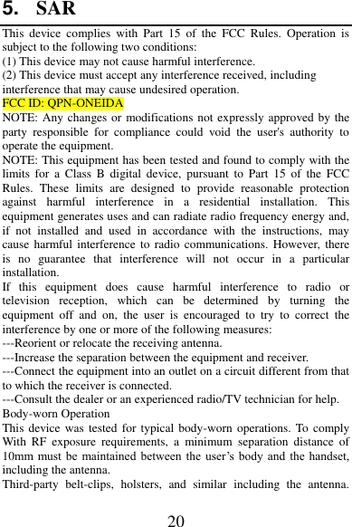 20 5. SAR This  device  complies  with  Part  15  of  the  FCC  Rules.  Operation  is subject to the following two conditions: (1) This device may not cause harmful interference.   (2) This device must accept any interference received, including interference that may cause undesired operation. FCC ID: QPN-ONEIDA NOTE: Any changes or modifications not expressly approved by the party  responsible  for  compliance  could  void  the  user&apos;s  authority  to operate the equipment. NOTE: This equipment has been tested and found to comply with the limits  for  a Class  B  digital  device,  pursuant  to  Part  15  of  the  FCC Rules.  These  limits  are  designed  to  provide  reasonable  protection against  harmful  interference  in  a  residential  installation.  This equipment generates uses and can radiate radio frequency energy and, if  not  installed  and  used  in  accordance  with  the  instructions,  may cause harmful interference  to radio  communications. However, there is  no  guarantee  that  interference  will  not  occur  in  a  particular installation. If  this  equipment  does  cause  harmful  interference  to  radio  or television  reception,  which  can  be  determined  by  turning  the equipment  off  and  on,  the  user  is  encouraged  to  try  to  correct  the interference by one or more of the following measures: ---Reorient or relocate the receiving antenna. ---Increase the separation between the equipment and receiver. ---Connect the equipment into an outlet on a circuit different from that to which the receiver is connected. ---Consult the dealer or an experienced radio/TV technician for help. Body-worn Operation This device was  tested for typical body-worn  operations. To comply With  RF  exposure  requirements,  a  minimum  separation  distance  of 10mm  must be maintained between the user’s  body  and  the handset, including the antenna. Third-party  belt-clips,  holsters,  and  similar  including  the  antenna. 