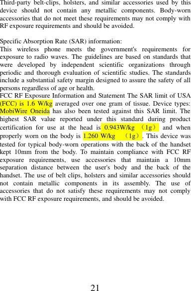 21 Third-party  belt-clips,  holsters,  and  similar  accessories  used  by  this device  should  not  contain  any  metallic  components.  Body-worn accessories that do not meet these requirements may not comply with RF exposure requirements and should be avoided.  Specific Absorption Rate (SAR) information: This  wireless  phone  meets  the  government&apos;s  requirements  for exposure to  radio waves.  The  guidelines are based on  standards that were  developed  by  independent  scientific  organizations  through periodic and  thorough evaluation of  scientific  studies.  The standards include a substantial safety margin designed to assure the safety of all persons regardless of age or health. FCC RF Exposure Information and Statement The SAR limit of USA (FCC) is  1.6 W/kg averaged  over one  gram of  tissue. Device  types: MobiWire Oneida  has  also  been  tested  against  this  SAR  limit.  The highest  SAR  value  reported  under  this  standard  during  product certification  for  use  at  the  head  is  0.943W/kg  （1g）  and  when properly worn on the body is 1.260 W/kg    （1g）. This device was tested for typical body-worn operations with the back of the handset kept  10mm  from  the  body.  To  maintain  compliance  with  FCC  RF exposure  requirements,  use  accessories  that  maintain  a  10mm separation  distance  between  the  user&apos;s  body  and  the  back  of  the handset. The use of belt clips, holsters and similar accessories should not  contain  metallic  components  in  its  assembly.  The  use  of accessories  that  do  not  satisfy  these  requirements  may  not  comply with FCC RF exposure requirements, and should be avoided.          