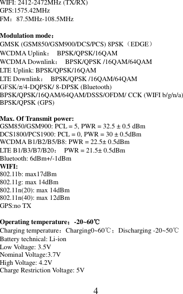 4 WIFI: 2412-2472MHz (TX/RX) GPS:1575.42MHz FM：87.5MHz-108.5MHz  Modulation mode： GMSK (GSM850/GSM900/DCS/PCS) 8PSK（EDGE） WCDMA Uplink：  BPSK/QPSK/16QAM WCDMA Downlink：  BPSK/QPSK /16QAM/64QAM LTE Uplink: BPSK/QPSK/16QAM LTE Downlink：  BPSK/QPSK /16QAM/64QAM GFSK/π/4-DQPSK/ 8-DPSK (Bluetooth) BPSK/QPSK/16QAM/64QAM/DSSS/OFDM/ CCK (WIFI b/g/n/a) BPSK/QPSK (GPS)  Max. Of Transmit power: GSM850/GSM900: PCL = 5, PWR = 32.5 ± 0.5 dBm DCS1800/PCS1900: PCL = 0, PWR = 30 ± 0.5dBm WCDMA B1/B2/B5/B8: PWR = 22.5± 0.5dBm LTE B1/B3/B7/B20：  PWR = 21.5± 0.5dBm Bluetooth: 6dBm+/-1dBm WIFI: 802.11b: max17dBm 802.11g: max 14dBm 802.11n(20): max 14dBm 802.11n(40): max 12dBm GPS:no TX  Operating temperature：-20~60℃ Charging temperature：Charging0~60℃；Discharging -20~50℃ Battery technical: Li-ion Low Voltage: 3.5V Nominal Voltage:3.7V High Voltage: 4.2V Charge Restriction Voltage: 5V 