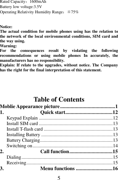 5 Rated Capacity：1600mAh Battery low voltage:3.5V Operating Relativity Humidity Range：≦75%   Notice:   The actual condition for mobile phones using has  the relation to the network of the local environmental conditions, SIM card and the way using. Warning:   For  the  consequences  result  by  violating  the  following recommendations  or  using  mobile  phones  In  accurately,  the manufacturers has no responsibility. Explain: If relate to the upgrades, without notice. The Company has the right for the final interpretation of this statement.    Table of Contents Moblie Appearance picture .......................................... 1 1. Quick start .................................... 12 Keypad Explain ............................................................ 12 Install SIM card ............................................................ 13 Install T-flash card ........................................................ 13 Installing Battery .......................................................... 13 Battery Charging ........................................................... 13 Switching on ................................................................. 14 2. Call function ................................. 15 Dialing .......................................................................... 15 Receiving ...................................................................... 15 3. Menu functions ............................ 16 