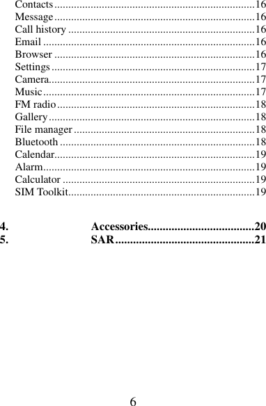 6 Contacts ........................................................................ 16 Message ........................................................................ 16 Call history ................................................................... 16 Email ............................................................................ 16 Browser ........................................................................ 16 Settings ......................................................................... 17 Camera.......................................................................... 17 Music ............................................................................ 17 FM radio ....................................................................... 18 Gallery .......................................................................... 18 File manager ................................................................. 18 Bluetooth ...................................................................... 18 Calendar........................................................................ 19 Alarm ............................................................................ 19 Calculator ..................................................................... 19 SIM Toolkit ................................................................... 19  4. Accessories.................................... 20 5. SAR ............................................... 21       