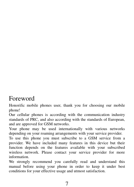 7          Foreword Honorific  mobile  phones  user,  thank  you  for  choosing  our  mobile phone! Our  cellular  phones  is  according  with  the  communication  industry standards of PRC, and also according with the standards of European, and are approved for GSM networks. Your  phone  may  be  used  internationally  with  various  networks depending on your roaming arrangements with your service provider. To  use  this  phone  you  must  subscribe  to  a  GSM  service  from  a provider.  We  have  included  many  features  in  this  device  but  their function  depends  on  the  features  available  with  your  subscribed wireless  network.  Please  contact  your  service  provider  for  more information. We  strongly  recommend  you  carefully  read  and  understand  this manual  before  using  your  phone  in  order  to  keep  it  under  best conditions for your effective usage and utmost satisfaction. 