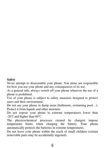 8                    Safety Never attempt to disassemble your phone. You alone are responsible for how you use your phone and any consequences of its use. As a general rule, always switch off your phone wherever the use of a phone is prohibited. Use of  your  phone  is subject  to safety  measures designed to protect users and their environment. Do not  use your phone in damp areas  (bathroom, swimming pool…). Protect it from liquids and other moisture. Do  not  expose  your  phone  to  extreme  temperatures  lower  than -20℃and higher than 60℃ The  physicochemical  processes  created  by  chargers  impose temperature  limits  when  charging  the  battery.  Your  phone automatically protects the batteries in extreme temperatures. Do not  leave  your phone  within  the  reach  of  small  children  (certain removable parts may be accidentally ingested).  