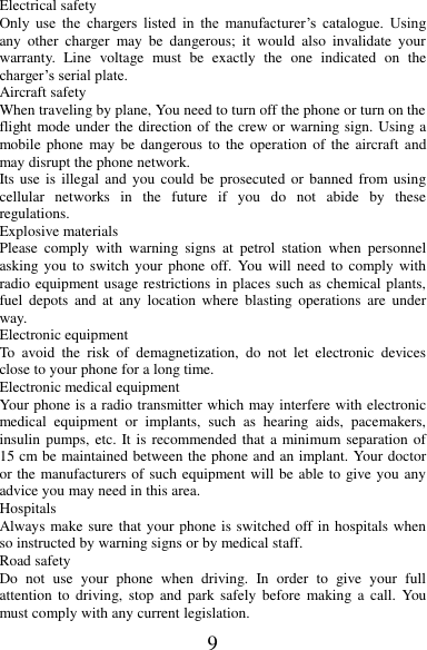 9 Electrical safety Only  use  the  chargers  listed  in  the  manufacturer’s  catalogue.  Using any  other  charger  may  be  dangerous;  it  would  also  invalidate  your warranty.  Line  voltage  must  be  exactly  the  one  indicated  on  the charger’s serial plate. Aircraft safety When traveling by plane, You need to turn off the phone or turn on the flight mode under the direction of the crew or warning sign. Using a mobile phone  may  be  dangerous  to  the  operation of  the aircraft  and may disrupt the phone network. Its use is  illegal and  you  could  be  prosecuted  or banned  from using cellular  networks  in  the  future  if  you  do  not  abide  by  these regulations. Explosive materials Please  comply  with  warning  signs  at  petrol  station  when  personnel asking you to  switch  your  phone  off. You will need to  comply  with radio equipment usage restrictions in places such as chemical plants, fuel  depots  and  at  any  location  where  blasting  operations  are under way. Electronic equipment To  avoid  the  risk  of  demagnetization,  do  not  let  electronic  devices close to your phone for a long time. Electronic medical equipment Your phone is a radio transmitter which may interfere with electronic medical  equipment  or  implants,  such  as  hearing  aids,  pacemakers, insulin pumps, etc. It is recommended that a minimum separation of 15 cm be maintained between the phone and an implant. Your doctor or the manufacturers of such equipment will be able to give you any advice you may need in this area.   Hospitals Always make sure that your phone is switched off in hospitals when so instructed by warning signs or by medical staff.   Road safety Do  not  use  your  phone  when  driving.  In  order  to  give  your  full attention  to  driving,  stop  and  park safely  before  making a  call.  You must comply with any current legislation. 