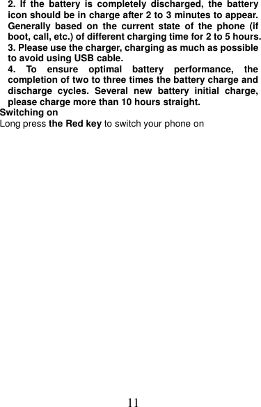 11 2.  If  the  battery  is  completely  discharged,  the  battery icon should be in charge after 2 to 3 minutes to appear. Generally  based  on  the  current  state  of  the  phone  (if boot, call, etc.) of different charging time for 2 to 5 hours. 3. Please use the charger, charging as much as possible to avoid using USB cable. 4.  To  ensure  optimal  battery  performance,  the completion of two to three times the battery charge and discharge  cycles.  Several  new  battery  initial  charge, please charge more than 10 hours straight. Switching on Long press the Red key to switch your phone on   