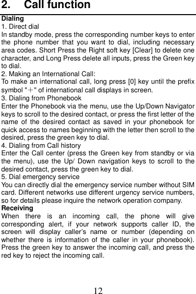 12 2.  Call function Dialing 1. Direct dial In standby mode, press the corresponding number keys to enter the  phone  number  that  you  want  to  dial,  including  necessary area codes. Short Press the Right soft key [Clear] to delete one character, and Long Press delete all inputs, press the Green key to dial. 2. Making an International Call: To make an international call, long press [0] key until the prefix symbol &quot;＋&quot; of international call displays in screen. 3. Dialing from Phonebook   Enter the Phonebook via the menu, use the Up/Down Navigator keys to scroll to the desired contact, or press the first letter of the name  of  the  desired  contact  as  saved  in  your  phonebook  for quick access to names beginning with the letter then scroll to the desired, press the green key to dial. 4. Dialing from Call history Enter the Call center (press the Green key from standby or via the menu),  use the  Up/  Down  navigation  keys  to scroll  to the desired contact, press the green key to dial. 5. Dial emergency service You can directly dial the emergency service number without SIM card. Different networks use different urgency service numbers, so for details please inquire the network operation company. Receiving   When  there  is  an  incoming  call,  the  phone  will  give corresponding  alert,  if  your  network  supports  caller  ID,  the screen  will  display  caller’s  name  or  number  (depending  on whether  there  is  information  of  the  caller  in  your phonebook). Press the green key to answer the incoming call, and press the red key to reject the incoming call. 