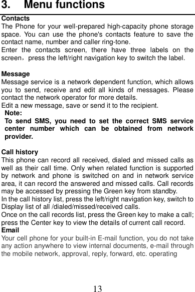 13 3.  Menu functions Contacts The Phone for your well-prepared high-capacity phone storage space.  You  can  use  the  phone&apos;s contacts feature to  save  the contact name, number and caller ring-tone.   Enter  the  contacts  screen,  there  have  three  labels  on  the screen，press the left/right navigation key to switch the label.  Message Message service is a network dependent function, which allows you  to  send,  receive  and  edit  all  kinds  of  messages.  Please contact the network operator for more details. Edit a new message, save or send it to the recipient. Note:   To  send  SMS,  you  need  to  set  the  correct  SMS  service center  number  which  can  be  obtained  from  network provider.   Call history This phone can record all received, dialed and missed calls as well as their call time. Only when related function is supported by  network  and  phone  is  switched  on  and  in  network service area, it can record the answered and missed calls. Call records may be accessed by pressing the Green key from standby. In the call history list, press the left/right navigation key, switch to Display list of all /dialed/missed/received calls. Once on the call records list, press the Green key to make a call; press the Center key to view the details of current call record. Email Your cell phone for your built-in E-mail function, you do not take any action anywhere to view internal documents, e-mail through the mobile network, approval, reply, forward, etc. operating  