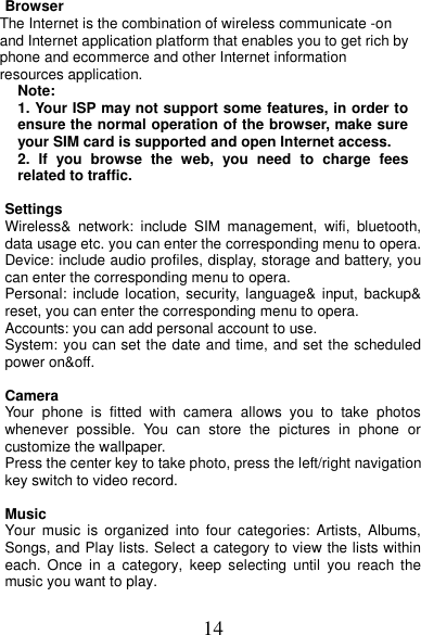 14 Browser The Internet is the combination of wireless communicate -on and Internet application platform that enables you to get rich by phone and ecommerce and other Internet information resources application. Note: 1. Your ISP may not support some features, in order to ensure the normal operation of the browser, make sure your SIM card is supported and open Internet access. 2.  If  you  browse  the  web,  you  need  to  charge  fees related to traffic.  Settings         Wireless&amp;  network:  include  SIM  management,  wifi,  bluetooth, data usage etc. you can enter the corresponding menu to opera. Device: include audio profiles, display, storage and battery, you can enter the corresponding menu to opera. Personal: include location, security, language&amp; input, backup&amp; reset, you can enter the corresponding menu to opera. Accounts: you can add personal account to use. System: you can set the date and time, and set the scheduled power on&amp;off.                                      Camera Your  phone  is  fitted  with  camera  allows  you  to  take  photos whenever  possible.  You  can  store  the  pictures  in  phone  or customize the wallpaper. Press the center key to take photo, press the left/right navigation key switch to video record.    Music Your  music  is  organized  into  four categories:  Artists,  Albums, Songs, and Play lists. Select a category to view the lists within each.  Once  in  a  category,  keep  selecting  until  you  reach  the music you want to play.  