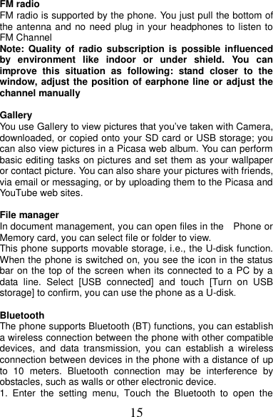 15 FM radio FM radio is supported by the phone. You just pull the bottom of the antenna and no need plug in your headphones to listen to FM Channel   Note:  Quality of  radio  subscription  is  possible  influenced by  environment  like  indoor  or  under  shield.  You  can improve  this  situation  as  following:  stand  closer  to  the window, adjust the position of earphone line or adjust the channel manually  Gallery   You use Gallery to view pictures that you’ve taken with Camera, downloaded, or copied onto your SD card or USB storage; you can also view pictures in a Picasa web album. You can perform basic editing tasks on pictures and set them as your wallpaper or contact picture. You can also share your pictures with friends, via email or messaging, or by uploading them to the Picasa and YouTube web sites.  File manager In document management, you can open files in the    Phone or Memory card, you can select file or folder to view.   This phone supports movable storage, i.e., the U-disk function. When the phone is switched on, you see the icon in the status bar on the top of the screen when its connected to a PC by a data  line.  Select  [USB  connected]  and  touch  [Turn  on  USB storage] to confirm, you can use the phone as a U-disk.  Bluetooth The phone supports Bluetooth (BT) functions, you can establish a wireless connection between the phone with other compatible devices,  and  data  transmission,  you  can  establish  a  wireless connection between devices in the phone with a distance of up to  10  meters.  Bluetooth  connection  may  be  interference  by obstacles, such as walls or other electronic device. 1.  Enter  the  setting  menu,  Touch  the  Bluetooth  to  open  the 