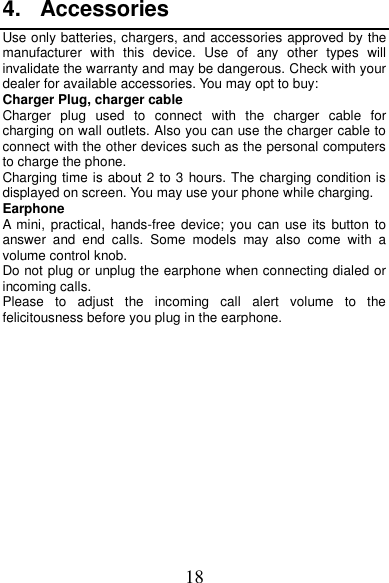 18 4.  Accessories Use only batteries, chargers, and accessories approved by the manufacturer  with  this  device.  Use  of  any  other  types  will invalidate the warranty and may be dangerous. Check with your dealer for available accessories. You may opt to buy: Charger Plug, charger cable Charger  plug  used  to  connect  with  the  charger  cable  for charging on wall outlets. Also you can use the charger cable to connect with the other devices such as the personal computers to charge the phone.     Charging time is about 2 to 3 hours. The charging condition is displayed on screen. You may use your phone while charging. Earphone A  mini, practical, hands-free  device;  you  can  use its  button  to answer  and  end  calls.  Some  models  may  also  come  with  a volume control knob.   Do not plug or unplug the earphone when connecting dialed or incoming calls. Please  to  adjust  the  incoming  call  alert  volume  to  the felicitousness before you plug in the earphone.             