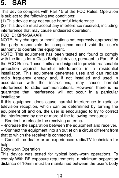 19 5.  SAR This device complies with Part 15 of the FCC Rules. Operation is subject to the following two conditions: (1) This device may not cause harmful interference.   (2) This device must accept any interference received, including interference that may cause undesired operation. FCC ID: QPN-SAKARI NOTE: Any changes or modifications not expressly approved by the  party  responsible  for  compliance  could  void  the  user&apos;s authority to operate the equipment. NOTE:  This  equipment  has  been  tested  and found  to comply with the limits for a Class B digital device, pursuant to Part 15 of the FCC Rules. These limits are designed to provide reasonable protection  against  harmful  interference  in  a  residential installation.  This  equipment  generates  uses  and  can  radiate radio  frequency  energy  and,  if  not  installed  and  used  in accordance  with  the  instructions,  may  cause  harmful interference  to  radio  communications.  However,  there  is  no guarantee  that  interference  will  not  occur  in  a  particular installation. If  this  equipment  does  cause  harmful  interference  to  radio  or television  reception,  which  can  be  determined  by  turning  the equipment off and on, the user is encouraged to try to correct the interference by one or more of the following measures: ---Reorient or relocate the receiving antenna. ---Increase the separation between the equipment and receiver. ---Connect the equipment into an outlet on a circuit different from that to which the receiver is connected. ---Consult the dealer or an experienced radio/TV technician for help. Body-worn Operation This  device  was  tested  for  typical  body-worn  operations.  To comply With RF exposure requirements, a minimum separation distance of 10mm must be maintained between the user’s body 