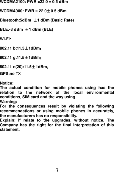 3 WCDMA2100: PWR =22.0 ± 0.5 dBm WCDMA900: PWR = 22.0±0.5 dBm Bluetooth:5dBm  ±1 dBm (Basic Rate) BLE:-3 dBm  ±1 dBm (BLE) Wi-Fi:     802.11 b:11.5±1dBm； 802.11 g:11.5±1dBm； 802.11 n(20):11.5±1dBm； GPS:no TX  Notice:   The  actual  condition  for  mobile  phones  using  has  the relation  to  the  network  of  the  local  environmental conditions, SIM card and the way using. Warning:   For  the  consequences  result  by  violating  the  following recommendations  or  using  mobile  phones  In  accurately, the manufacturers has no responsibility. Explain:  If  relate  to  the  upgrades,  without  notice.  The Company  has  the  right  for  the  final  interpretation  of  this statement.      