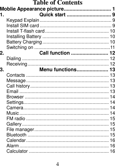 4  Table of Contents Moblie Appearance picture ................................. 1 1. Quick start ............................... 9 Keypad Explain ..................................................... 9 Install SIM card ..................................................... 9 Install T-flash card ............................................... 10 Installing Battery ................................................. 10 Battery Charging ................................................. 10 Switching on ........................................................11 2. Call function .......................... 12 Dialing ................................................................ 12 Receiving ............................................................ 12 3. Menu functions ...................... 13 Contacts ............................................................. 13 Message ............................................................. 13 Call history .......................................................... 13 Email .................................................................. 13 Browser .............................................................. 14 Settings............................................................... 14 Camera ............................................................... 14 Music .................................................................. 14 FM radio ............................................................. 15 Gallery ................................................................ 15 File manager ....................................................... 15 Bluetooth ............................................................ 15 Calendar ............................................................. 16 Alarm .................................................................. 16 Calculator ........................................................... 16 