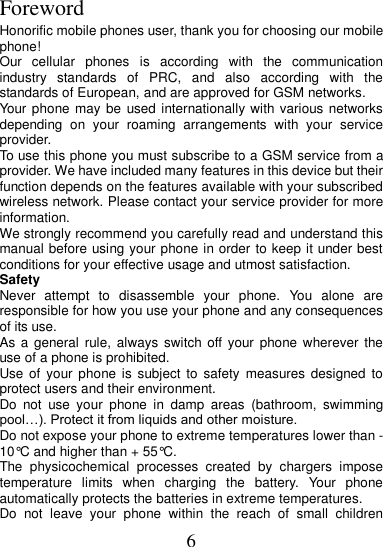 6  Foreword Honorific mobile phones user, thank you for choosing our mobile phone! Our  cellular  phones  is  according  with  the  communication industry  standards  of  PRC,  and  also  according  with  the standards of European, and are approved for GSM networks. Your phone may be  used internationally with various networks depending  on  your  roaming  arrangements  with  your  service provider. To use this phone you must subscribe to a GSM service from a provider. We have included many features in this device but their function depends on the features available with your subscribed wireless network. Please contact your service provider for more information. We strongly recommend you carefully read and understand this manual before using your phone in order to keep it under best conditions for your effective usage and utmost satisfaction. Safety Never  attempt  to  disassemble  your  phone.  You  alone  are responsible for how you use your phone and any consequences of its use. As a  general rule, always  switch off your  phone wherever the use of a phone is prohibited. Use of  your phone is  subject  to  safety  measures designed to protect users and their environment. Do  not  use  your  phone  in  damp  areas  (bathroom,  swimming pool…). Protect it from liquids and other moisture. Do not expose your phone to extreme temperatures lower than - 10°C and higher than + 55°C. The  physicochemical  processes  created  by  chargers  impose temperature  limits  when  charging  the  battery.  Your  phone automatically protects the batteries in extreme temperatures. Do  not  leave  your  phone  within  the  reach  of  small  children 