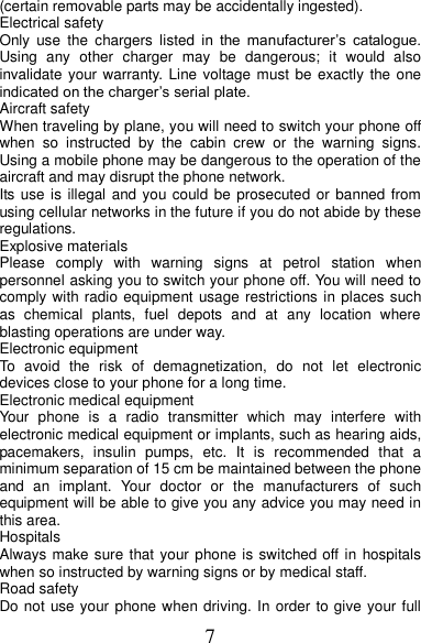 7 (certain removable parts may be accidentally ingested). Electrical safety Only  use  the  chargers  listed  in  the  manufacturer’s  catalogue. Using  any  other  charger  may  be  dangerous;  it  would  also invalidate your warranty. Line voltage must be  exactly  the one indicated on the charger’s serial plate. Aircraft safety When traveling by plane, you will need to switch your phone off when  so  instructed  by  the  cabin  crew  or  the  warning  signs. Using a mobile phone may be dangerous to the operation of the aircraft and may disrupt the phone network. Its use is illegal and you could be prosecuted or banned from using cellular networks in the future if you do not abide by these regulations. Explosive materials Please  comply  with  warning  signs  at  petrol  station  when personnel asking you to switch your phone off. You will need to comply with radio equipment usage restrictions in places such as  chemical  plants,  fuel  depots  and  at  any  location  where blasting operations are under way. Electronic equipment To  avoid  the  risk  of  demagnetization,  do  not  let  electronic devices close to your phone for a long time. Electronic medical equipment Your  phone  is  a  radio  transmitter  which  may  interfere  with electronic medical equipment or implants, such as hearing aids, pacemakers,  insulin  pumps,  etc.  It  is  recommended  that  a minimum separation of 15 cm be maintained between the phone and  an  implant.  Your  doctor  or  the  manufacturers  of  such equipment will be able to give you any advice you may need in this area.   Hospitals Always make sure that your phone is switched off in  hospitals when so instructed by warning signs or by medical staff.   Road safety Do not use your phone when driving. In order to give your full 