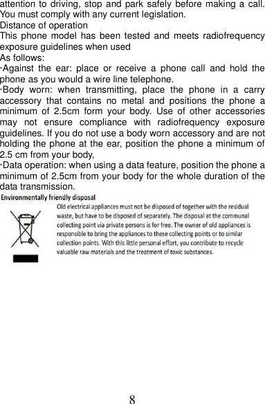 8 attention to driving, stop and park safely  before making a call. You must comply with any current legislation. Distance of operation This phone  model  has been tested  and  meets  radiofrequency exposure guidelines when used   As follows: ·Against  the  ear:  place  or  receive  a  phone  call  and  hold  the phone as you would a wire line telephone. ·Body  worn:  when  transmitting,  place  the  phone  in  a  carry accessory  that  contains  no  metal  and  positions  the  phone  a minimum  of  2.5cm  form  your  body.  Use  of  other  accessories may  not  ensure  compliance  with  radiofrequency  exposure guidelines. If you do not use a body worn accessory and are not holding the phone at the ear, position the phone a minimum of 2.5 cm from your body, ·Data operation: when using a data feature, position the phone a minimum of 2.5cm from your body for the whole duration of the data transmission.  