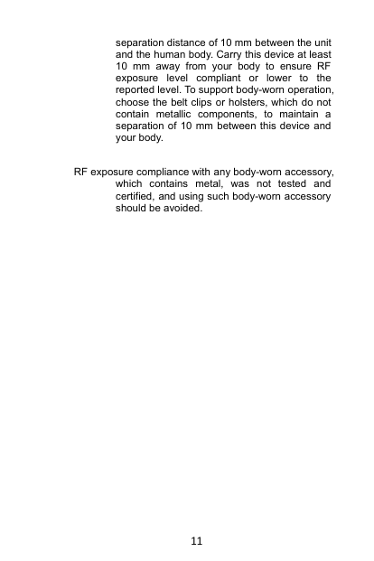 11separation distance of 10 mm between the unitand the human body. Carry this device at least10 mm away from your body to ensure RFexposure level compliant or lower to thereported level. To support body-worn operation,choose the belt clips or holsters, which do notcontain metallic components, to maintain aseparation of 10 mm between this device andyour body.RF exposure compliance with any body-worn accessory,which contains metal, was not tested andcertified, and using such body-worn accessoryshould be avoided.