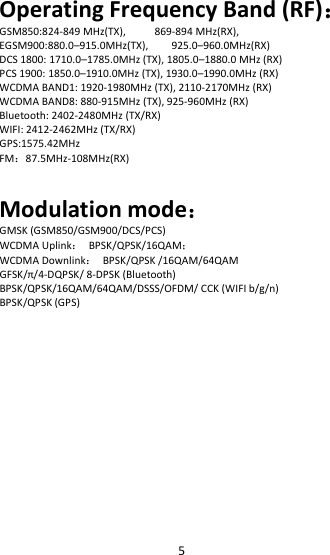 5Operating Frequency Band (RF)：GSM850:824-849 MHz(TX), 869-894 MHz(RX),EGSM900:880.0–915.0MHz(TX), 925.0–960.0MHz(RX)DCS 1800: 1710.0–1785.0MHz (TX), 1805.0–1880.0 MHz (RX)PCS 1900: 1850.0–1910.0MHz (TX), 1930.0–1990.0MHz (RX)WCDMA BAND1: 1920-1980MHz (TX), 2110-2170MHz (RX)WCDMA BAND8: 880-915MHz (TX), 925-960MHz (RX)Bluetooth: 2402-2480MHz (TX/RX)WIFI: 2412-2462MHz (TX/RX)GPS:1575.42MHzFM：87.5MHz-108MHz(RX)Modulation mode：GMSK (GSM850/GSM900/DCS/PCS)WCDMA Uplink：BPSK/QPSK/16QAM；WCDMA Downlink：BPSK/QPSK /16QAM/64QAMGFSK/π/4-DQPSK/ 8-DPSK (Bluetooth)BPSK/QPSK/16QAM/64QAM/DSSS/OFDM/ CCK (WIFI b/g/n)BPSK/QPSK (GPS)