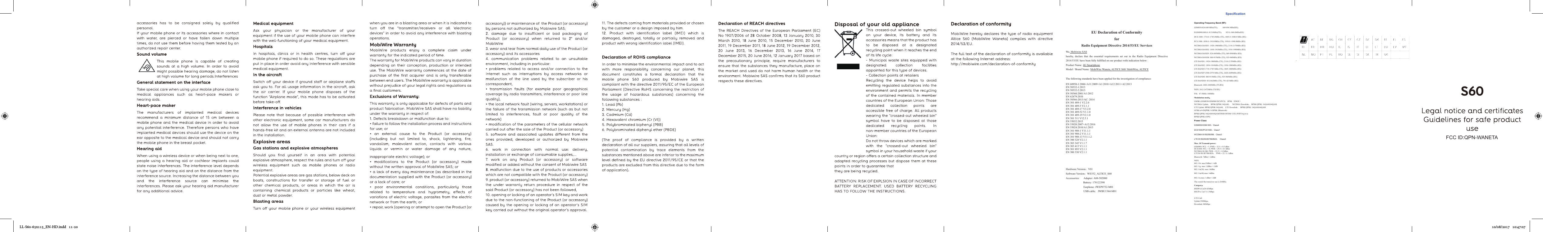 LL-S60-65x115_EN-HD.indd   11-20EU Declaration of Conformity   for   Radio Equipment Directive 2014/53/EU Services We, Mobiwire SAS hereby,  declare  that  the  essential  requirements  set  out  in  the  Radio  Equipment  Directive 2014/53/EU have been fully fulfilled on our product with indication below: Product Name: 4G Smartphone Model / Brand Name: MobiWire Waneta, ALTICE S60/ MobiWire, ALTICE   The following standards have been applied for the investigation of compliance: EN 60950-1:2006+A11:2009+A1:2010+A12:2011+A2:2013 EN 50332-1:2013 EN 50332-2:2013 EN 50360:2001/A1:2012 EN 62479:2010 EN 50566-2013/AC: 2014 EN 301 489-1 V2.2.0 EN 301 489-3 V2.1.1   EN 301 489-17 V3.2.0 EN 301 489-52 V1.1.0 EN 301 489-19 V2.1.0 EN 301 511 V12.5.1 EN 55032:2015 EN 55020:2007+A12:2016 EN 55024:2010/A1:2015 EN 301 908-1 V11.1.1 EN 301 908-2 V11.1.1 EN 301 908-13 V11.1.2 EN 300 328 V2.1.1 EN 303 345 V1.1.7 EN 303 413 V1.1.1 EN 301 893 V2.1.1 EN 300 330 V2.1.1    Hardware Version：V01 Software Version：WE552_ALTICE_S60 Accessories:      Adapter: A88-502000       Battery: 178122390                           Earphone: JWEP0752-M01                           USB cable:   JWBU1344-M01     Specification  Operating Frequency Band (RF): GSM850:824-849 MHz(TX),          869-894 MHz(RX), EGSM900:880.0–915.0MHz(TX),        925.0–960.0MHz(RX) DCS 1800: 1710.0–1785.0MHz (TX), 1805.0–1880.0 MHz (RX) PCS 1900: 1850.0–1910.0MHz (TX), 1930.0–1990.0MHz (RX) WCDMA BAND1: 1920-1980MHz (TX), 2110-2170MHz (RX) WCDMA BAND2: 1850-1910MHz (TX), 1930-1990MHz (RX) WCDMA BAND5: 824-849MHz (TX), 869-894MHz (RX) WCDMA BAND8: 880-915MHz (TX), 925-960MHz (RX) LTE BAND1: 1920-1980MHz (TX), 2110-2170MHz (RX) LTE BAND2: 1850-1910MHz (TX), 1930-1990MHz (RX) LTE BAND3:1710-1785 MHz (TX), 1805-1880MHz (RX) LTE BAND7:2500-2570 MHz (TX), 2620-2690MHz (RX) LTE BAND8: 880-915MHz (TX), 925-960MHz (RX) LTE BAND20: 832-862MHz (TX), 791-821MHz (RX) Bluetooth: 2402-2480MHz (TX/RX) WIFI: 2412-2472MHz (TX/RX) FM：87.5MHz-108MHz Modulation mode： GMSK (GSM850/GSM900/DCS/PCS)    8PSK（EDGE） WCDMA Uplink：  BPSK/QPSK/16QAM；    WCDMA Downlink：  BPSK/QPSK /16QAM/64QAM LTE Uplink: BPSK/QPSK/16QAM;    LTE Downlink：  BPSK/QPSK /16QAM/64QAM GFSK/π/4-DQPSK/ 8-DPSK (Bluetooth) BPSK/QPSK/16QAM/64QAM/DSSS/OFDM/ CCK (WIFI b/g/n/a) BPSK/QPSK (GPS) Power Class GSM850/GSM 900：Class4 DCS1800/PCS1900：Class1 WCDMA B1/B2/B5/B8：Class3 LTE B1/B2/B3/B7/B8/B20：  Class3 Max. Of Transmit power:   GSM900: PCL = 5, PWR = 32.5 ± 0.5 dBm DCS1800: PCL = 0, PWR = 29.5 ± 0.5 dBm WCDMA B1/B8: PWR = 22.5+/- 0.5dBm  LTE B1/B3/B7/B8/B20：  PWR = 22. 5± 1dBm Bluetooth: 7dBm+/-2dBm WIFI: 802.11b: max15dBm+/-1dB 802.11g: max 12dBm +/-2dB 802.11n(20): max 14dBm 802.11n(40):max 14dBm 802.11a:max 1 dBm+/-2dB The crystal the tranceiver use is 26MHz; Category： HSDPA:Cat24-42Mbps     HSUPA: Cat7-11.5Mbps  LTE Cat6 Uplink:550Mbps; Downlink:300Mbps 10/08/2017   10:47:07FCC ID:QPN-WANETA