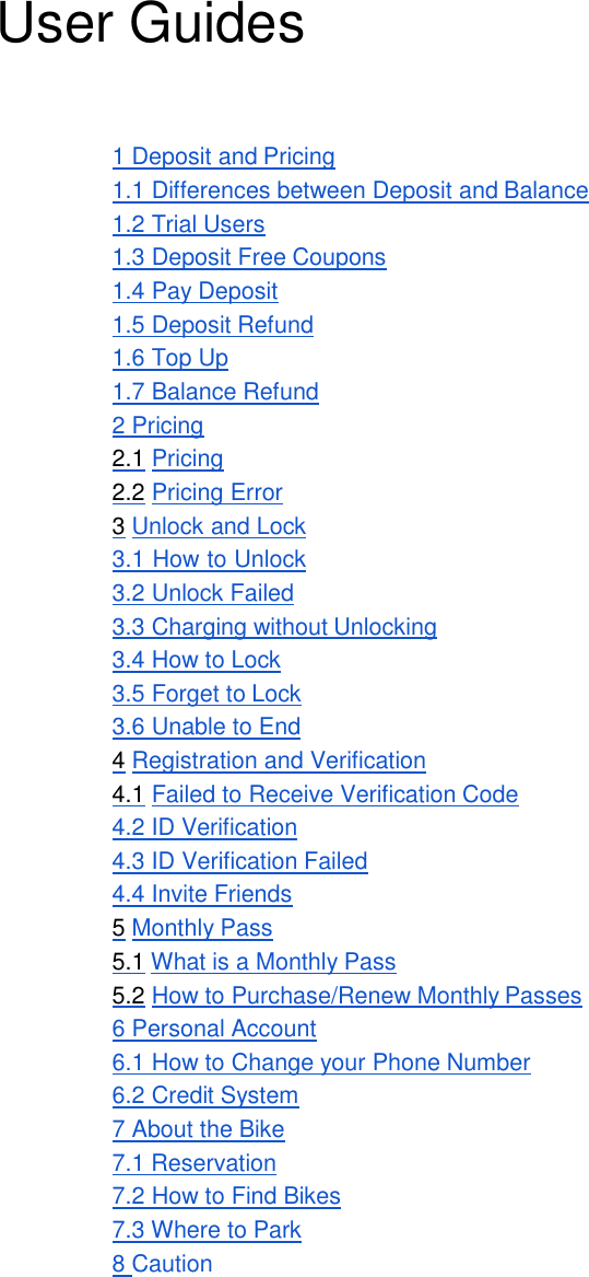 User Guides  1 Deposit and Pricing 1.1 Differences between Deposit and Balance 1.2 Trial Users 1.3 Deposit Free Coupons 1.4 Pay Deposit 1.5 Deposit Refund 1.6 Top Up 1.7 Balance Refund 2 Pricing 2.1 Pricing 2.2 Pricing Error 3 Unlock and Lock 3.1 How to Unlock 3.2 Unlock Failed 3.3 Charging without Unlocking 3.4 How to Lock 3.5 Forget to Lock 3.6 Unable to End 4 Registration and Verification 4.1 Failed to Receive Verification Code 4.2 ID Verification 4.3 ID Verification Failed 4.4 Invite Friends 5 Monthly Pass 5.1 What is a Monthly Pass 5.2 How to Purchase/Renew Monthly Passes 6 Personal Account 6.1 How to Change your Phone Number 6.2 Credit System 7 About the Bike 7.1 Reservation 7.2 How to Find Bikes 7.3 Where to Park 8 Caution 