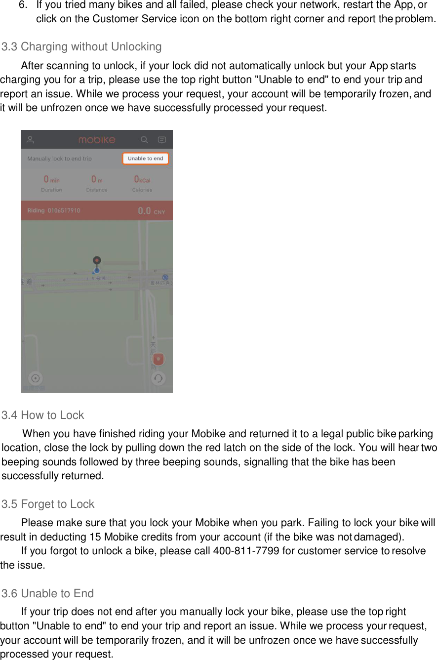 6.  If you tried many bikes and all failed, please check your network, restart the App, or click on the Customer Service icon on the bottom right corner and report the problem.  3.3 Charging without Unlocking After scanning to unlock, if your lock did not automatically unlock but your App starts charging you for a trip, please use the top right button &quot;Unable to end&quot; to end your trip and report an issue. While we process your request, your account will be temporarily frozen, and it will be unfrozen once we have successfully processed your request.    3.4 How to Lock When you have finished riding your Mobike and returned it to a legal public bike parking location, close the lock by pulling down the red latch on the side of the lock. You will hear two beeping sounds followed by three beeping sounds, signalling that the bike has been successfully returned.  3.5 Forget to Lock Please make sure that you lock your Mobike when you park. Failing to lock your bike will result in deducting 15 Mobike credits from your account (if the bike was not damaged). If you forgot to unlock a bike, please call 400-811-7799 for customer service to resolve the issue.  3.6 Unable to End If your trip does not end after you manually lock your bike, please use the top right button &quot;Unable to end&quot; to end your trip and report an issue. While we process your request, your account will be temporarily frozen, and it will be unfrozen once we have successfully processed your request. 