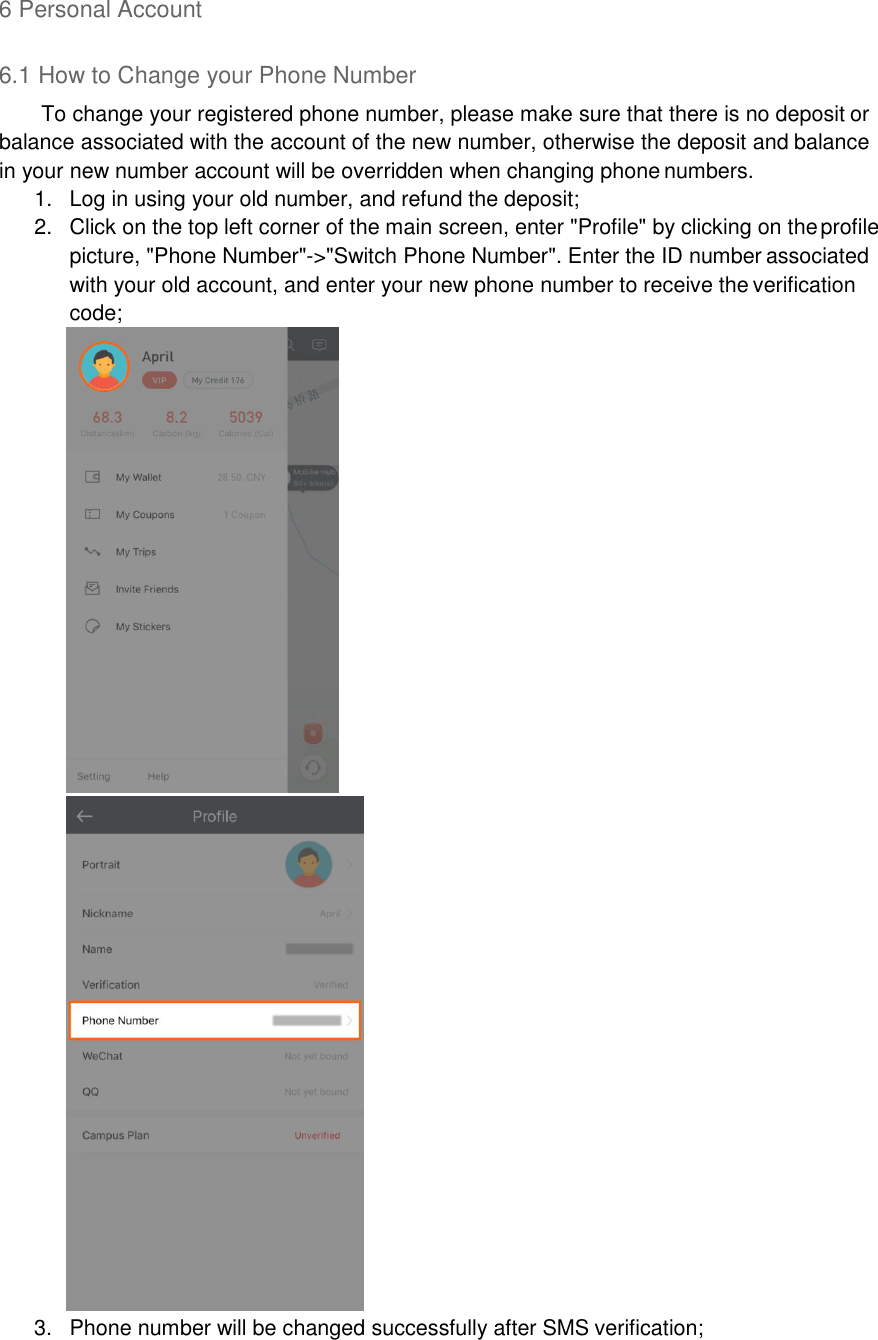 6 Personal Account  6.1 How to Change your Phone Number To change your registered phone number, please make sure that there is no deposit or balance associated with the account of the new number, otherwise the deposit and balance in your new number account will be overridden when changing phone numbers. 1.  Log in using your old number, and refund the deposit; 2.  Click on the top left corner of the main screen, enter &quot;Profile&quot; by clicking on the profile picture, &quot;Phone Number&quot;-&gt;&quot;Switch Phone Number&quot;. Enter the ID number associated with your old account, and enter your new phone number to receive the verification code;  3.  Phone number will be changed successfully after SMS verification; 
