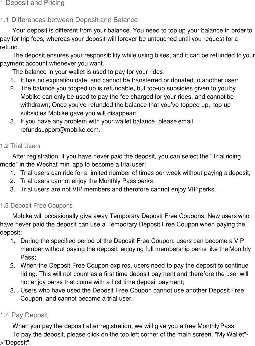 1 Deposit and Pricing  1.1 Differences between Deposit and Balance Your deposit is different from your balance. You need to top up your balance in order to pay for trip fees, whereas your deposit will forever be untouched until you request for a refund. The deposit ensures your responsibility while using bikes, and it can be refunded to your payment account whenever you want. The balance in your wallet is used to pay for your rides: 1.  It has no expiration date, and cannot be transferred or donated to another user; 2.  The balance you topped up is refundable, but top-up subsidies given to you by Mobike can only be used to pay the fee charged for your rides, and cannot be withdrawn; Once you’ve refunded the balance that you’ve topped up,  top-up subsidies Mobike gave you will disappear; 3.  If you have any problem with your wallet balance, please email refundsupport@mobike.com.  1.2 Trial Users After registration, if you have never paid the deposit, you can select the &quot;Trial riding mode&quot; in the Wechat mini app to become a trial user: 1.  Trial users can ride for a limited number of times per week without paying a deposit; 2.  Trial users cannot enjoy the Monthly Pass perks; 3.  Trial users are not VIP members and therefore cannot enjoy VIP perks.  1.3 Deposit Free Coupons Mobike will occasionally give away Temporary Deposit Free Coupons. New users who have never paid the deposit can use a Temporary Deposit Free Coupon when paying the deposit: 1.  During the specified period of the Deposit Free Coupon, users can become a VIP member without paying the deposit, enjoying full membership perks like the Monthly Pass; 2.  When the Deposit Free Coupon expires, users need to pay the deposit to continue riding. This will not count as a first time deposit payment and therefore the user will not enjoy perks that come with a first time deposit payment; 3.  Users who have used the Deposit Free Coupon cannot use another Deposit Free Coupon, and cannot become a trial user.  1.4 Pay Deposit When you pay the deposit after registration, we will give you a free Monthly Pass! To pay the deposit, please click on the top left corner of the main screen, &quot;My Wallet&quot;- &gt;&quot;Deposit&quot;. 