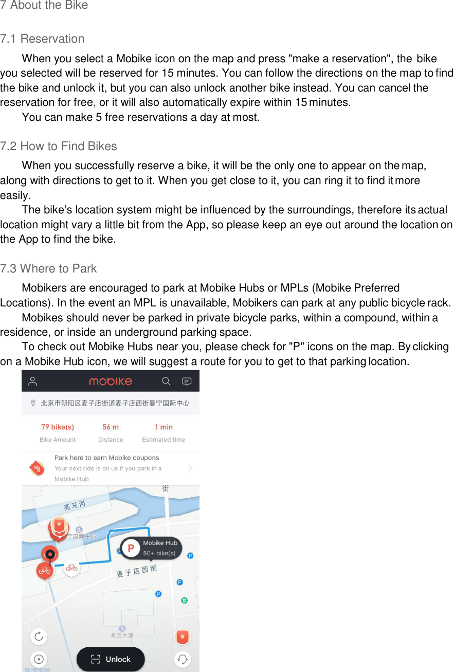 7 About the Bike  7.1 Reservation When you select a Mobike icon on the map and press &quot;make a reservation&quot;, the bike you selected will be reserved for 15 minutes. You can follow the directions on the map to find the bike and unlock it, but you can also unlock another bike instead. You can cancel the reservation for free, or it will also automatically expire within 15 minutes. You can make 5 free reservations a day at most.  7.2 How to Find Bikes When you successfully reserve a bike, it will be the only one to appear on the map, along with directions to get to it. When you get close to it, you can ring it to find it more easily. The bike’s location system might be influenced by the surroundings, therefore its actual location might vary a little bit from the App, so please keep an eye out around the location on the App to find the bike.  7.3 Where to Park Mobikers are encouraged to park at Mobike Hubs or MPLs (Mobike Preferred Locations). In the event an MPL is unavailable, Mobikers can park at any public bicycle rack. Mobikes should never be parked in private bicycle parks, within a compound, within a residence, or inside an underground parking space. To check out Mobike Hubs near you, please check for &quot;P&quot; icons on the map. By clicking on a Mobike Hub icon, we will suggest a route for you to get to that parking location.       