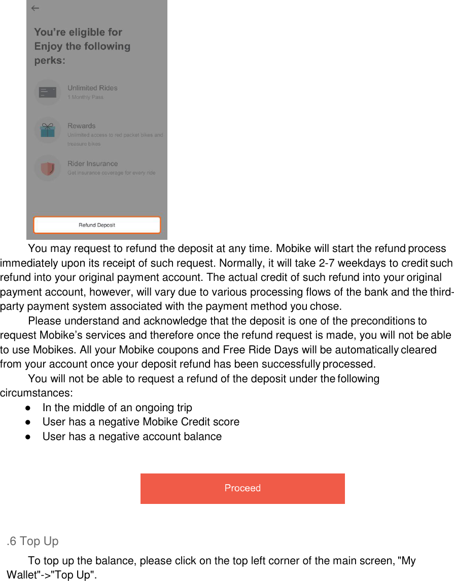   You may request to refund the deposit at any time. Mobike will start the refund process immediately upon its receipt of such request. Normally, it will take 2-7 weekdays to credit such refund into your original payment account. The actual credit of such refund into your original payment account, however, will vary due to various processing flows of the bank and the third- party payment system associated with the payment method you chose. Please understand and acknowledge that the deposit is one of the preconditions to request Mobike’s services and therefore once the refund request is made, you will not be able to use Mobikes. All your Mobike coupons and Free Ride Days will be automatically cleared from your account once your deposit refund has been successfully processed. You will not be able to request a refund of the deposit under the following circumstances: ●  In the middle of an ongoing trip ●  User has a negative Mobike Credit score ●  User has a negative account balance       .6 Top Up To top up the balance, please click on the top left corner of the main screen, &quot;My Wallet&quot;-&gt;&quot;Top Up&quot;. 